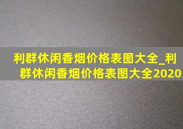 利群休闲香烟价格表图大全_利群休闲香烟价格表图大全2020