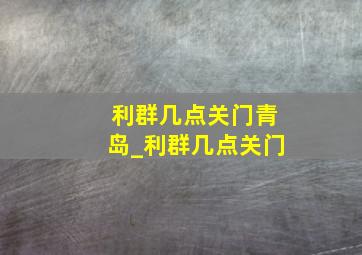 利群几点关门青岛_利群几点关门