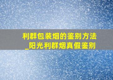 利群包装烟的鉴别方法_阳光利群烟真假鉴别