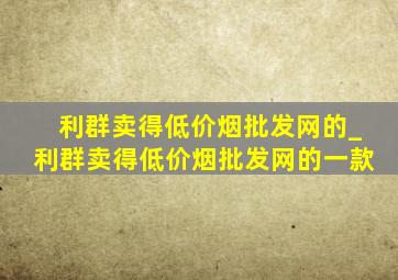 利群卖得(低价烟批发网)的_利群卖得(低价烟批发网)的一款