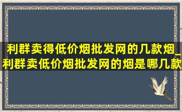 利群卖得(低价烟批发网)的几款烟_利群卖(低价烟批发网)的烟是哪几款