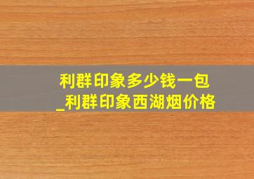 利群印象多少钱一包_利群印象西湖烟价格