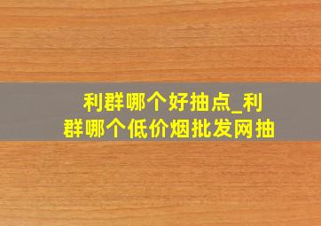 利群哪个好抽点_利群哪个(低价烟批发网)抽