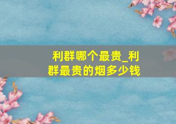 利群哪个最贵_利群最贵的烟多少钱