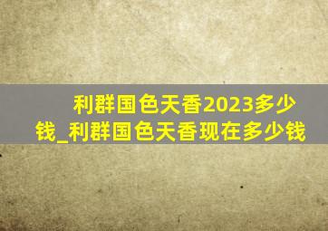 利群国色天香2023多少钱_利群国色天香现在多少钱