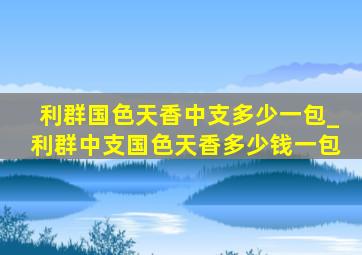 利群国色天香中支多少一包_利群中支国色天香多少钱一包