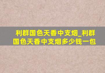 利群国色天香中支烟_利群国色天香中支烟多少钱一包