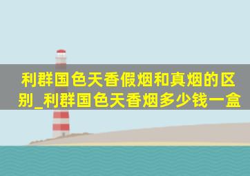 利群国色天香假烟和真烟的区别_利群国色天香烟多少钱一盒