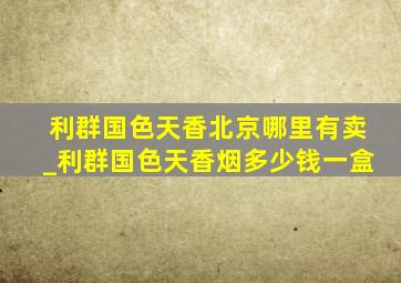 利群国色天香北京哪里有卖_利群国色天香烟多少钱一盒