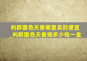 利群国色天香哪里卖的便宜_利群国色天香烟多少钱一盒