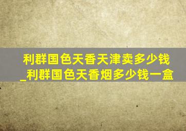 利群国色天香天津卖多少钱_利群国色天香烟多少钱一盒