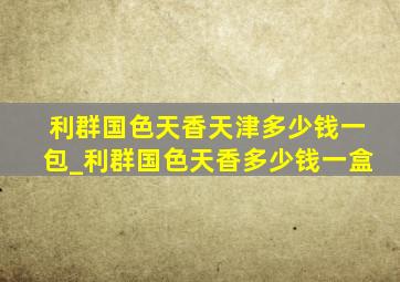 利群国色天香天津多少钱一包_利群国色天香多少钱一盒