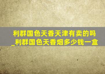 利群国色天香天津有卖的吗_利群国色天香烟多少钱一盒