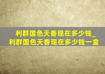 利群国色天香现在多少钱_利群国色天香现在多少钱一盒