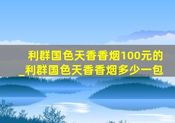 利群国色天香香烟100元的_利群国色天香香烟多少一包