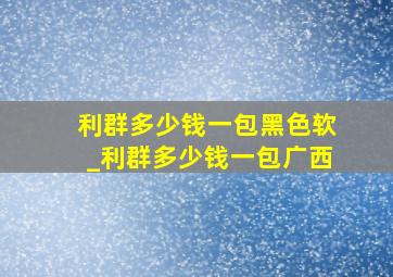 利群多少钱一包黑色软_利群多少钱一包广西