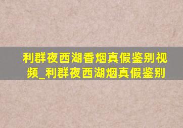 利群夜西湖香烟真假鉴别视频_利群夜西湖烟真假鉴别