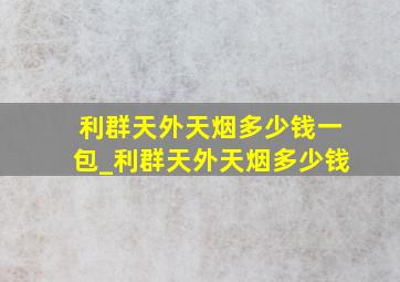 利群天外天烟多少钱一包_利群天外天烟多少钱