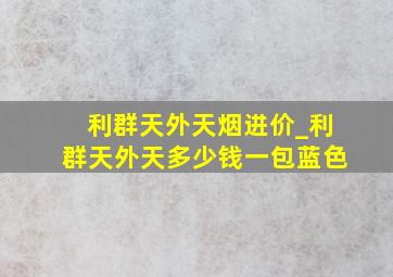 利群天外天烟进价_利群天外天多少钱一包蓝色