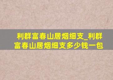 利群富春山居烟细支_利群富春山居烟细支多少钱一包