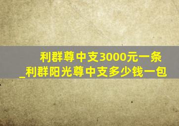 利群尊中支3000元一条_利群阳光尊中支多少钱一包