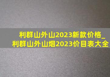 利群山外山2023新款价格_利群山外山烟2023价目表大全