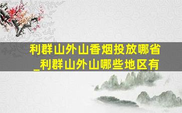 利群山外山香烟投放哪省_利群山外山哪些地区有