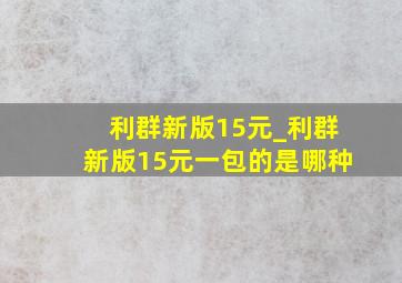 利群新版15元_利群新版15元一包的是哪种