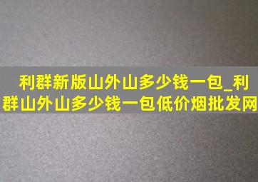 利群新版山外山多少钱一包_利群山外山多少钱一包(低价烟批发网)