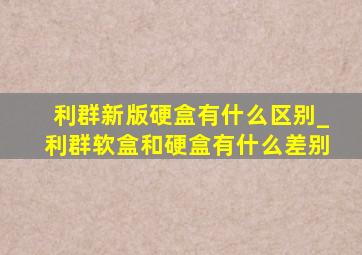 利群新版硬盒有什么区别_利群软盒和硬盒有什么差别