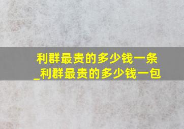 利群最贵的多少钱一条_利群最贵的多少钱一包