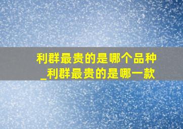 利群最贵的是哪个品种_利群最贵的是哪一款