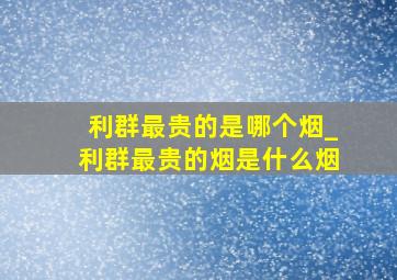 利群最贵的是哪个烟_利群最贵的烟是什么烟