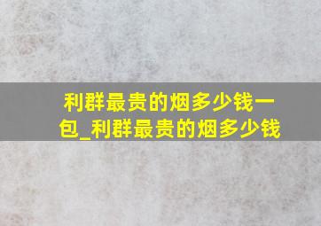 利群最贵的烟多少钱一包_利群最贵的烟多少钱