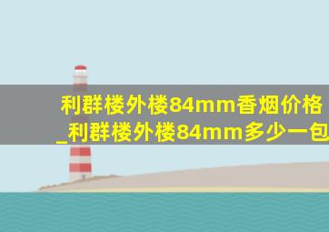 利群楼外楼84mm香烟价格_利群楼外楼84mm多少一包