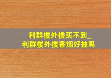 利群楼外楼买不到_利群楼外楼香烟好抽吗