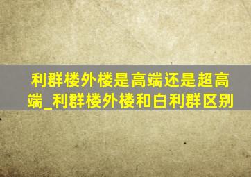 利群楼外楼是高端还是超高端_利群楼外楼和白利群区别