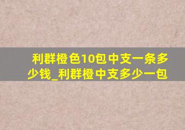 利群橙色10包中支一条多少钱_利群橙中支多少一包