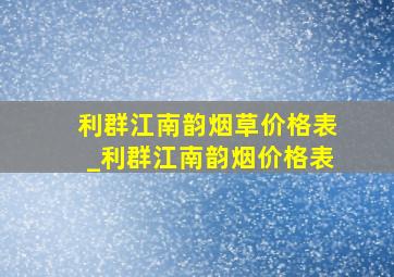 利群江南韵烟草价格表_利群江南韵烟价格表