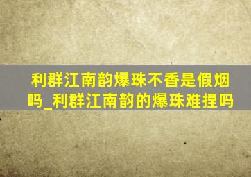 利群江南韵爆珠不香是假烟吗_利群江南韵的爆珠难捏吗