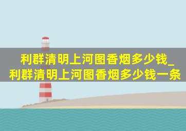 利群清明上河图香烟多少钱_利群清明上河图香烟多少钱一条