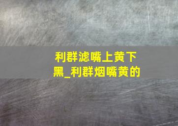 利群滤嘴上黄下黑_利群烟嘴黄的