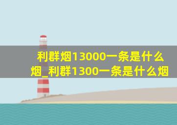 利群烟13000一条是什么烟_利群1300一条是什么烟