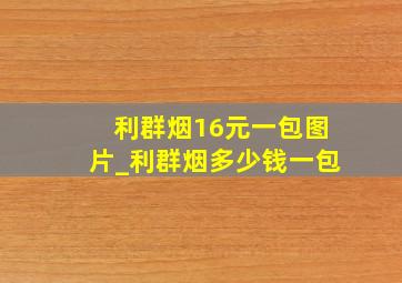 利群烟16元一包图片_利群烟多少钱一包