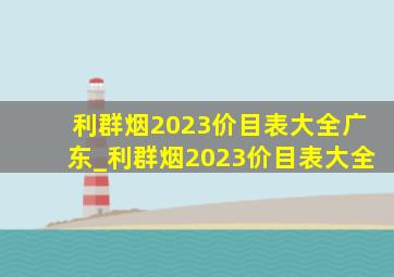 利群烟2023价目表大全广东_利群烟2023价目表大全