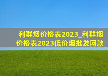 利群烟价格表2023_利群烟价格表2023(低价烟批发网)款