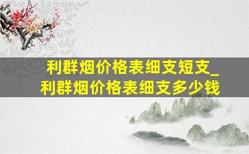 利群烟价格表细支短支_利群烟价格表细支多少钱