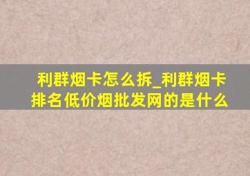 利群烟卡怎么拆_利群烟卡排名(低价烟批发网)的是什么