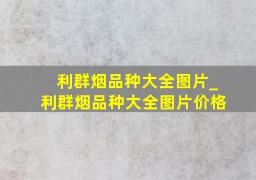 利群烟品种大全图片_利群烟品种大全图片价格