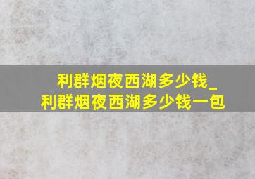 利群烟夜西湖多少钱_利群烟夜西湖多少钱一包